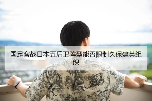 国足客战日本五后卫阵型能否限制久保建英组织